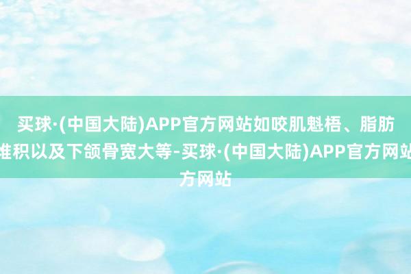 买球·(中国大陆)APP官方网站如咬肌魁梧、脂肪堆积以及下颌骨宽大等-买球·(中国大陆)APP官方网站