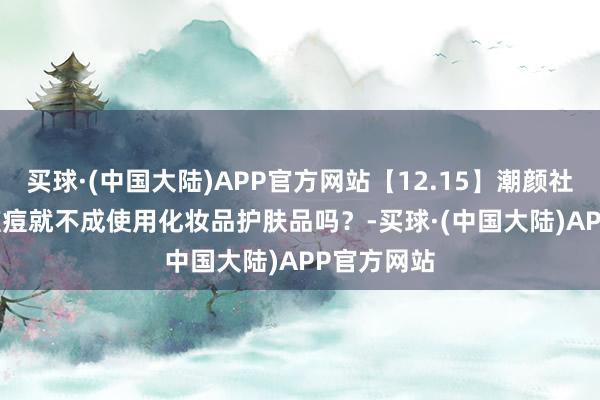 买球·(中国大陆)APP官方网站【12.15】潮颜社日签 | 长痘痘就不成使用化妆品护肤品吗？-买球·(中国大陆)APP官方网站