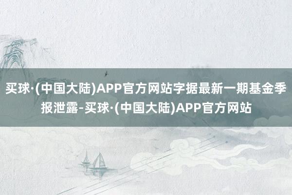 买球·(中国大陆)APP官方网站字据最新一期基金季报泄露-买球·(中国大陆)APP官方网站