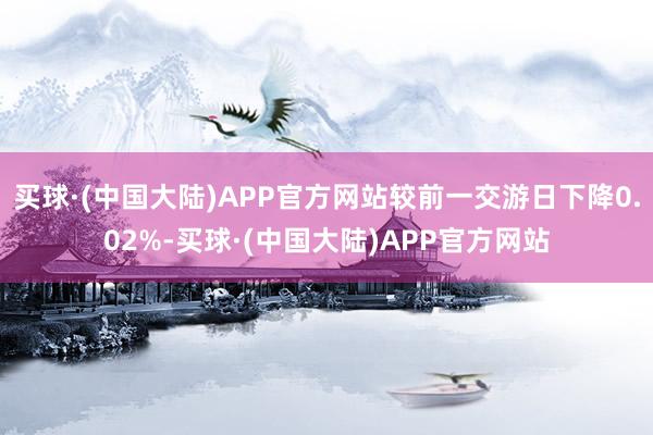 买球·(中国大陆)APP官方网站较前一交游日下降0.02%-买球·(中国大陆)APP官方网站