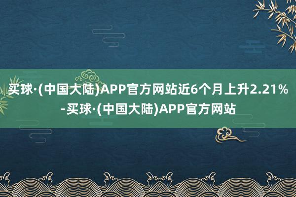 买球·(中国大陆)APP官方网站近6个月上升2.21%-买球·(中国大陆)APP官方网站