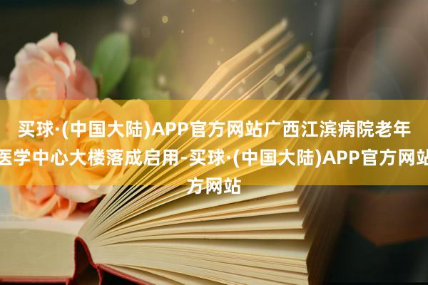 买球·(中国大陆)APP官方网站广西江滨病院老年医学中心大楼