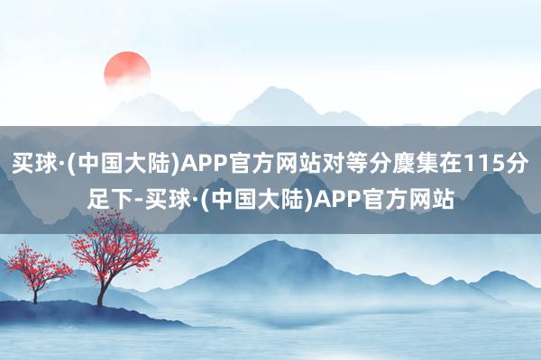 买球·(中国大陆)APP官方网站对等分麇集在115分足下-买