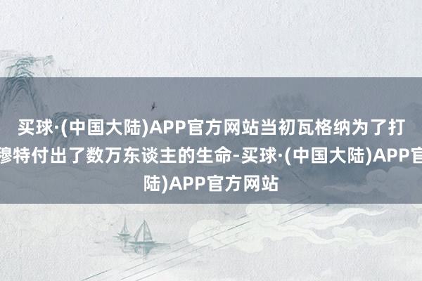 买球·(中国大陆)APP官方网站当初瓦格纳为了打下巴赫穆特付