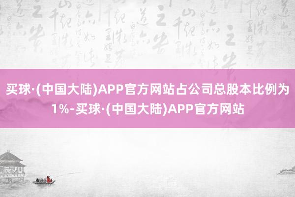 买球·(中国大陆)APP官方网站占公司总股本比例为1%-买球