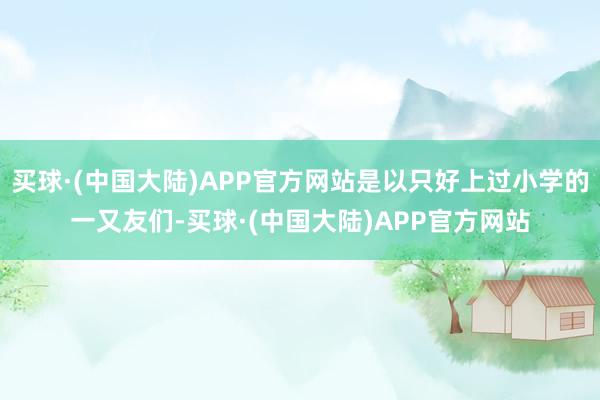 买球·(中国大陆)APP官方网站是以只好上过小学的一又友们-