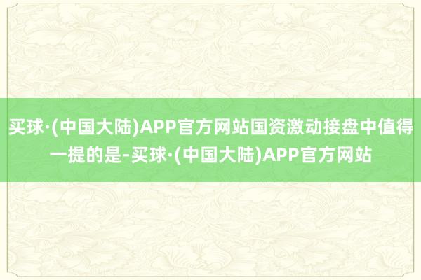 买球·(中国大陆)APP官方网站国资激动接盘中值得一提的是-