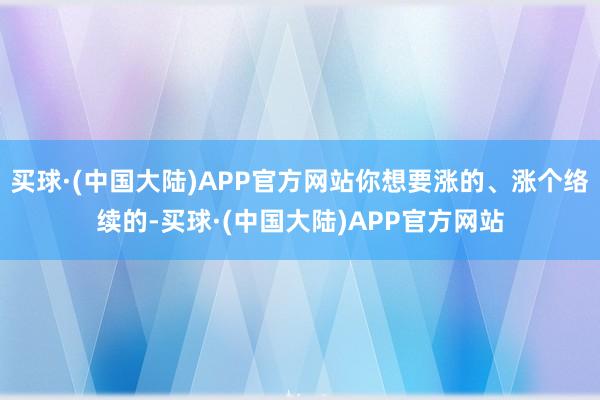 买球·(中国大陆)APP官方网站你想要涨的、涨个络续的-买球