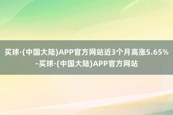 买球·(中国大陆)APP官方网站近3个月高涨5.65%-买球