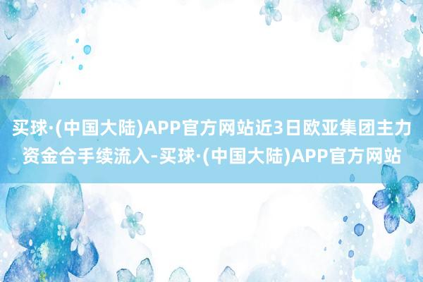 买球·(中国大陆)APP官方网站近3日欧亚集团主力资金合手续流入-买球·(中国大陆)APP官方网站