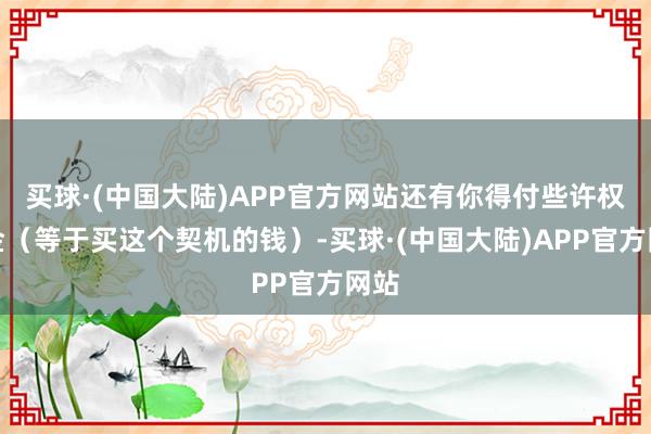 买球·(中国大陆)APP官方网站还有你得付些许权力金（等于买这个契机的钱）-买球·(中国大陆)APP官方网站