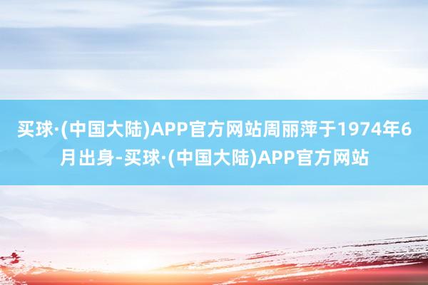 买球·(中国大陆)APP官方网站周丽萍于1974年6月出身-买球·(中国大陆)APP官方网站