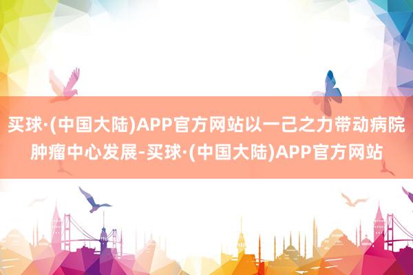 买球·(中国大陆)APP官方网站以一己之力带动病院肿瘤中心发展-买球·(中国大陆)APP官方网站