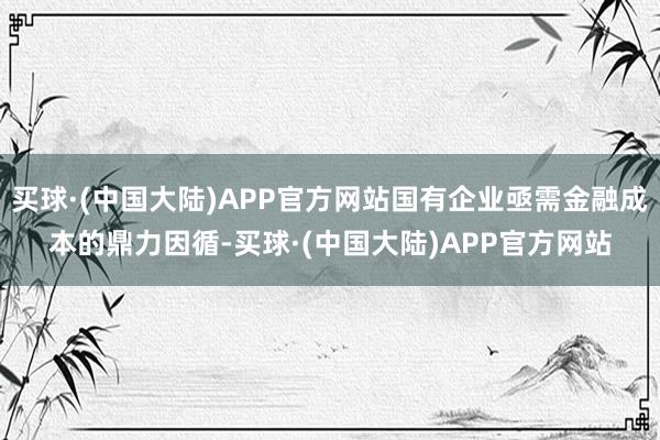 买球·(中国大陆)APP官方网站国有企业亟需金融成本的鼎力因循-买球·(中国大陆)APP官方网站