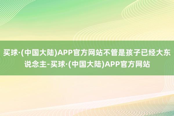 买球·(中国大陆)APP官方网站不管是孩子已经大东说念主-买球·(中国大陆)APP官方网站