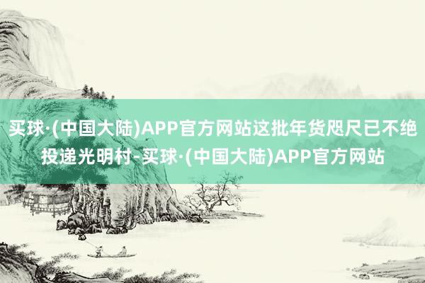 买球·(中国大陆)APP官方网站这批年货咫尺已不绝投递光明村-买球·(中国大陆)APP官方网站