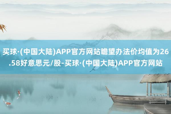 买球·(中国大陆)APP官方网站瞻望办法价均值为26.58好意思元/股-买球·(中国大陆)APP官方网站