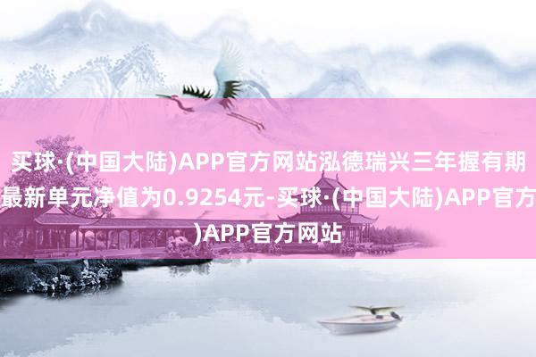 买球·(中国大陆)APP官方网站泓德瑞兴三年握有期夹杂最新单元净值为0.9254元-买球·(中国大陆)APP官方网站