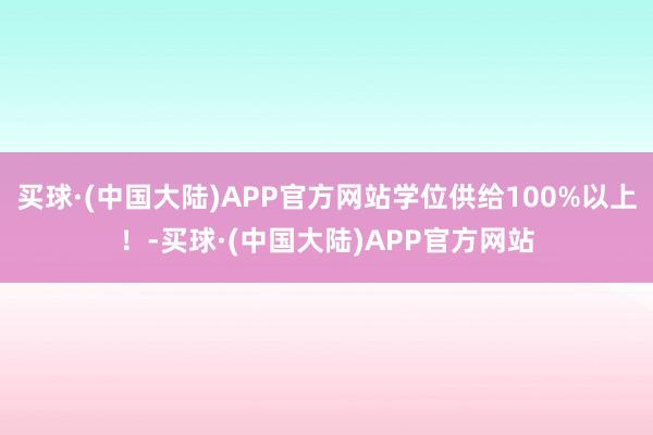 买球·(中国大陆)APP官方网站学位供给100%以上！-买球·(中国大陆)APP官方网站