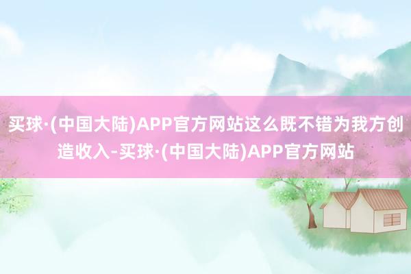 买球·(中国大陆)APP官方网站这么既不错为我方创造收入-买