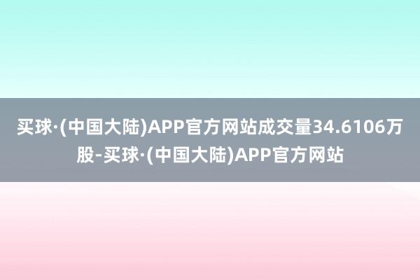 买球·(中国大陆)APP官方网站成交量34.6106万股-买球·(中国大陆)APP官方网站