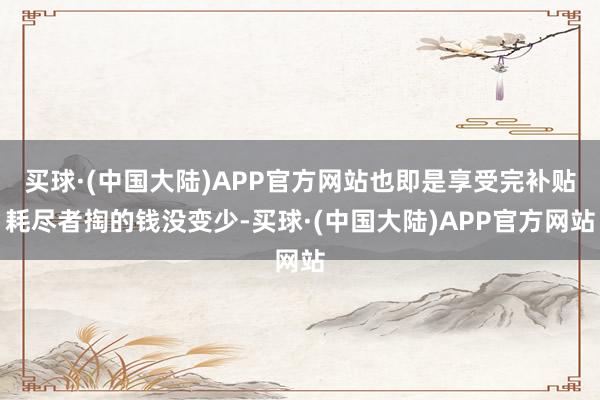 买球·(中国大陆)APP官方网站也即是享受完补贴耗尽者掏的钱没变少-买球·(中国大陆)APP官方网站