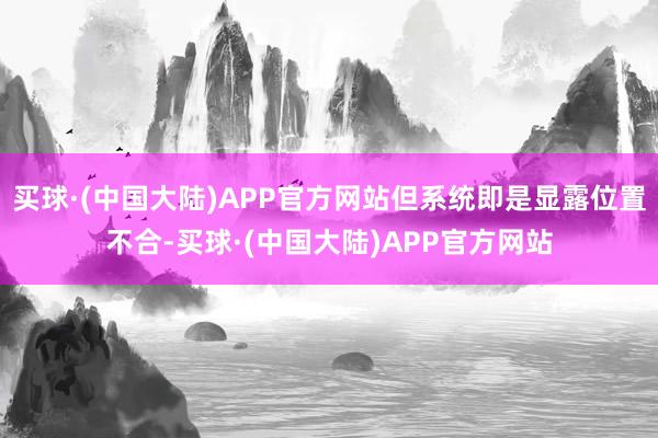 买球·(中国大陆)APP官方网站但系统即是显露位置不合-买球·(中国大陆)APP官方网站