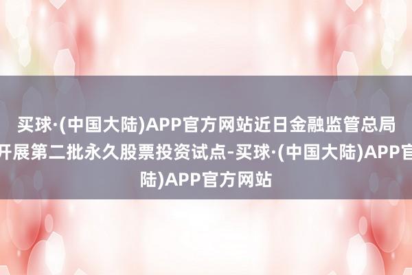 买球·(中国大陆)APP官方网站近日金融监管总局已批复开展第二批永久股票投资试点-买球·(中国大陆)APP官方网站