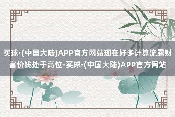 买球·(中国大陆)APP官方网站现在好多计算流露财富价钱处于高位-买球·(中国大陆)APP官方网站