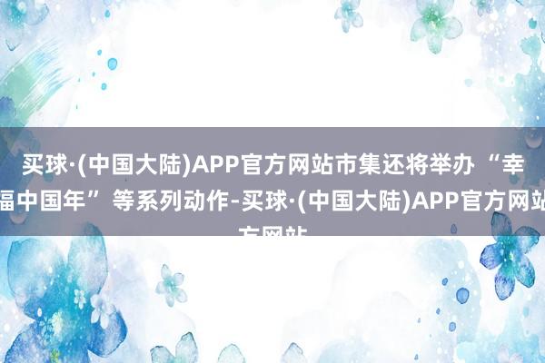 买球·(中国大陆)APP官方网站市集还将举办 “幸福中国年” 等系列动作-买球·(中国大陆)APP官方网站