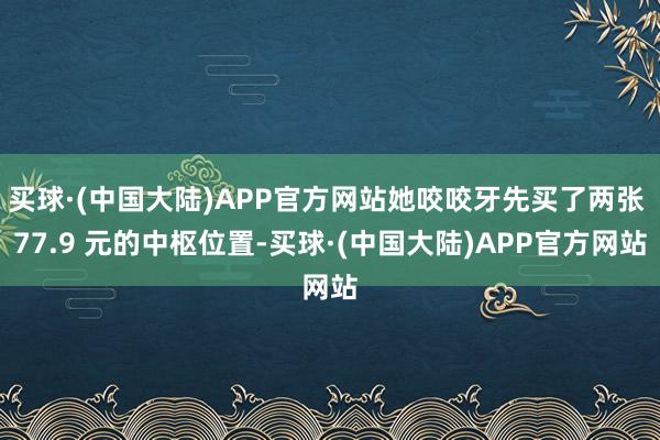 买球·(中国大陆)APP官方网站她咬咬牙先买了两张 77.9 元的中枢位置-买球·(中国大陆)APP官方网站