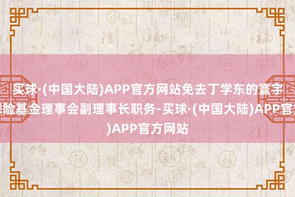 买球·(中国大陆)APP官方网站免去丁学东的寰宇社会保险基金理事会副理事长职务-买球·(中国大陆)APP官方网站