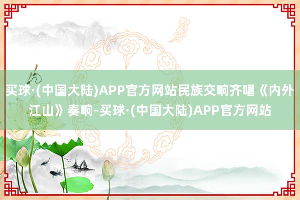 买球·(中国大陆)APP官方网站民族交响齐唱《内外江山》奏响-买球·(中国大陆)APP官方网站