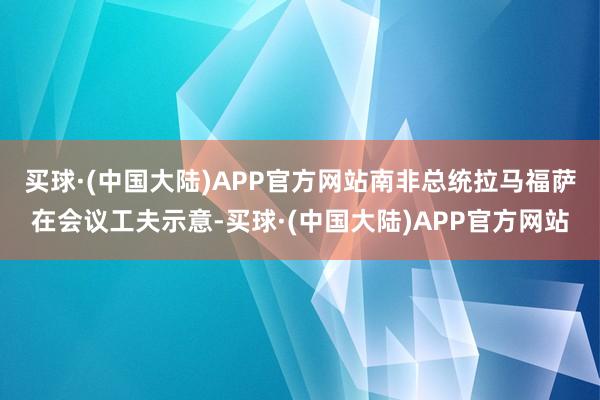 买球·(中国大陆)APP官方网站　　南非总统拉马福萨在会议工夫示意-买球·(中国大陆)APP官方网站