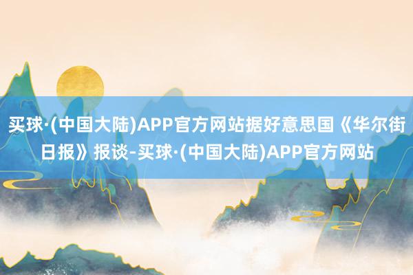 买球·(中国大陆)APP官方网站据好意思国《华尔街日报》报谈-买球·(中国大陆)APP官方网站