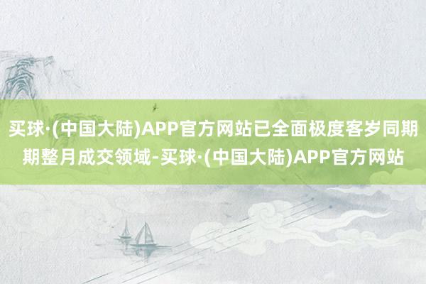 买球·(中国大陆)APP官方网站已全面极度客岁同期期整月成交领域-买球·(中国大陆)APP官方网站