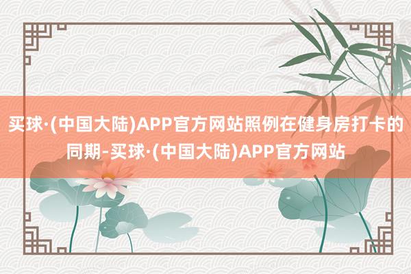 买球·(中国大陆)APP官方网站照例在健身房打卡的同期-买球