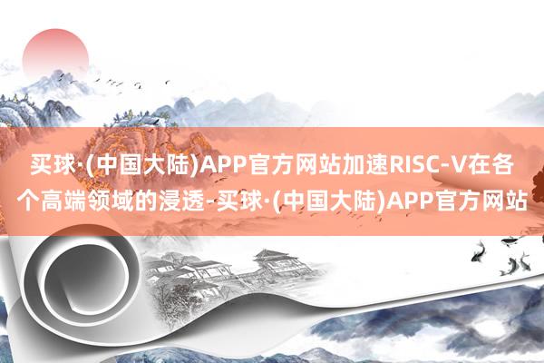 买球·(中国大陆)APP官方网站加速RISC-V在各个高端领