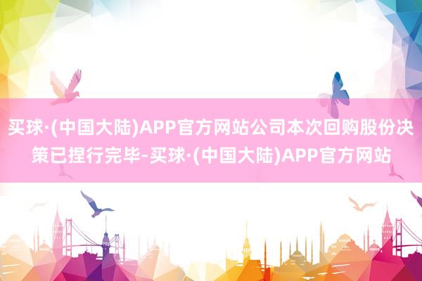 买球·(中国大陆)APP官方网站公司本次回购股份决策已捏行完