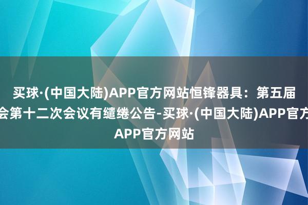 买球·(中国大陆)APP官方网站恒锋器具：第五届董事会第十二