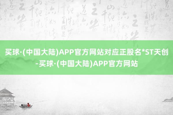 买球·(中国大陆)APP官方网站对应正股名*ST天创-买球·